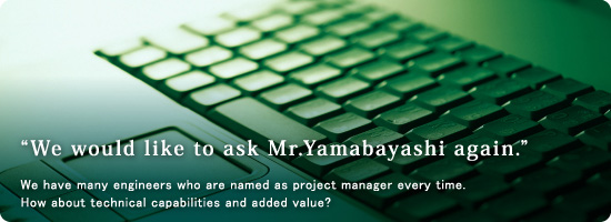 “We would like to ask Mr.Yamabayashi again.”  We have many engineers who are named as a project manager every time. How about technical capabilities and added value?