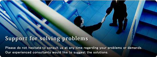 “Support for solving problems”  We listen to you closely, think about it earnestly, and suggest optimum service.
All of our services are for our clients.
