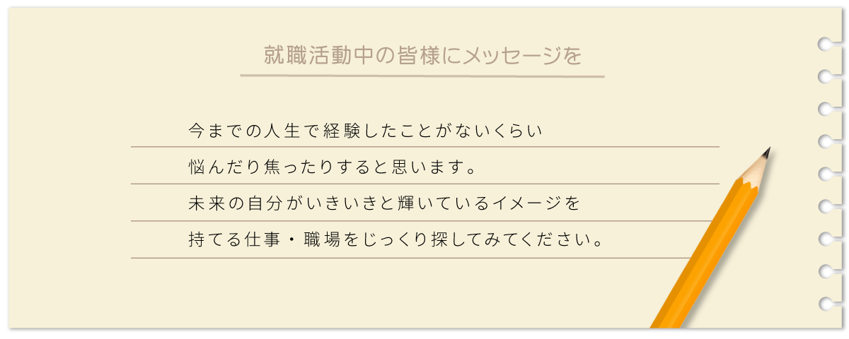 今までの人生で経験したことがないくらい悩んだり焦ったりすると思います。未来の自分がいきいきと輝いているイメージを持てる仕事・職場をじっくり探してみてください。