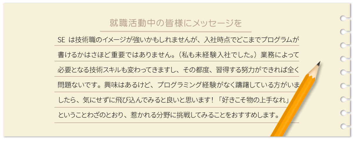 SEは技術職のイメージが強いかもしれませんが、入社時点でどこまでプログラムが書けるかはさほど重要ではありません。（私も未経験入社でした。）業務によって必要となる技術スキルも変わってきますし、その都度、習得する努力ができれば全く問題ないです。興味はあるけど、プログラミング経験がなく躊躇している方がいましたら、気にせずに飛び込んでみると良いと思います！「好きこそ物の上手なれ」ということわざのとおり、惹かれる分野に挑戦してみることをおすすめします。