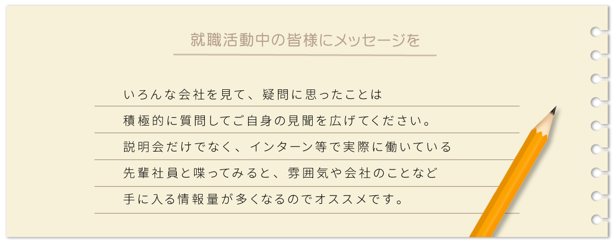 いろんな会社を見て、疑問に思ったことは積極的に質問してご自身の見聞を広げてください。説明会だけでなく、インターン等で実際に働いている先輩社員と喋ってみると、雰囲気や会社のことなど手に入る情報量が多くなるのでオススメです。