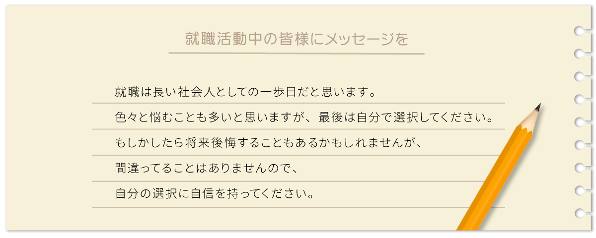 就職は長い社会人としての一歩目だと思います。 色々と悩むことも多いと思いますが、最後は自分で選択してください。 もしかしたら将来後悔することもあるかもしれませんが、間違ってることはありませんので、自分の選択に自信を持ってください