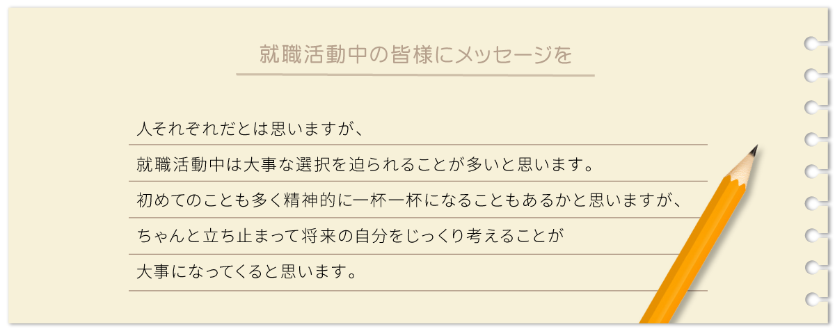 人それぞれだとは思いますが、就職活動中は大事な選択を迫られることが多いと思います。初めてのことも多く精神的に一杯一杯になることもあるかと思いますが、ちゃんと立ち止まって将来の自分をじっくり考えることが大事になってくると思います。