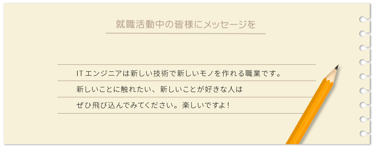 ITエンジニアは新しい技術で新しいモノを作れる職業です。新しいことに触れたい、新しいことが好きな人はぜひ飛び込んでみてください。楽しいですよ！