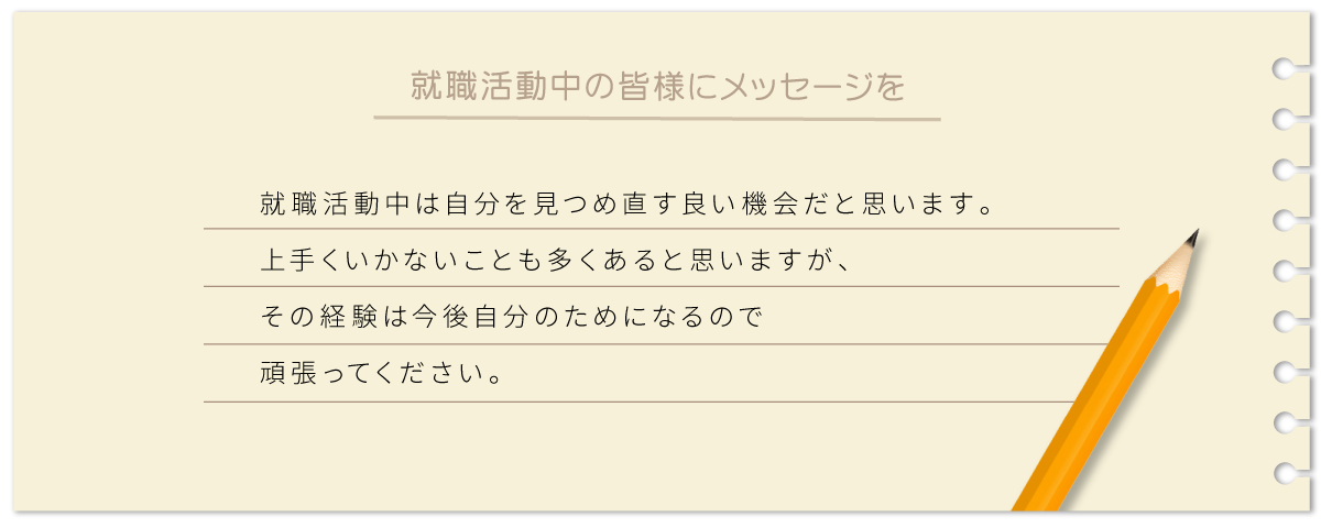 就職活動中は自分を見つめ直す良い機会だと思います。上手くいかないことも多くあると思いますが、その経験は今後自分のためになるので頑張ってください。