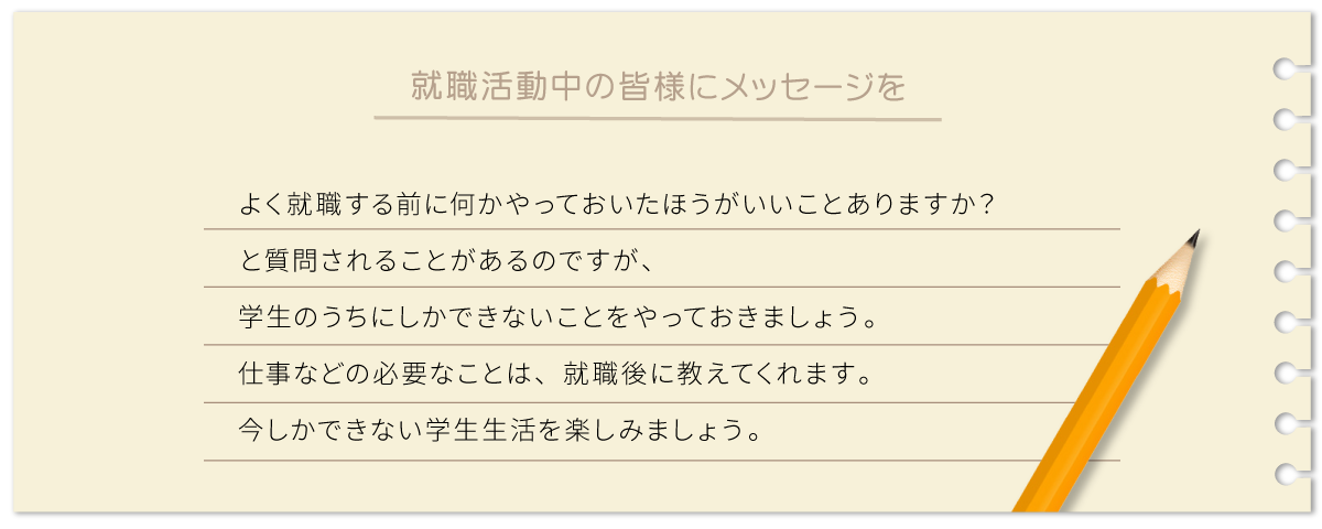 よく就職する前に何かやっておいたほうがいいことありますか？と質問されることがあるのですが、学生のうちにしかできないことをやっておきましょう。仕事などの必要なことは、就職後に教えてくれます。今しかできない学生生活を楽しみましょう。