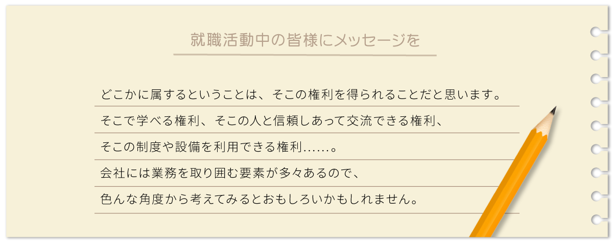 どこかに属するということは、そこの権利を得られることだと思います。そこで学べる権利、そこの人と信頼しあって交流できる権利、そこの制度や設備を利用できる権利……。会社には業務を取り囲む要素が多々あるので、色んな角度から考えてみるとおもしろいかもしれません。