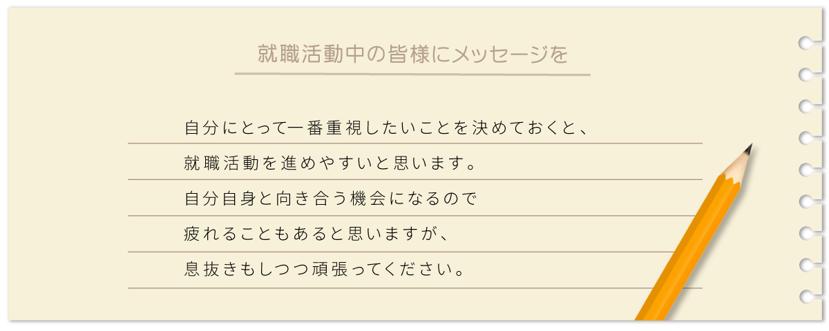 自分にとって一番重視したいことを決めておくと、就職活動を進めやすいと思います。 自分自身と向き合う機会になるので疲れることもあると思いますが、 息抜きもしつつ頑張ってください。