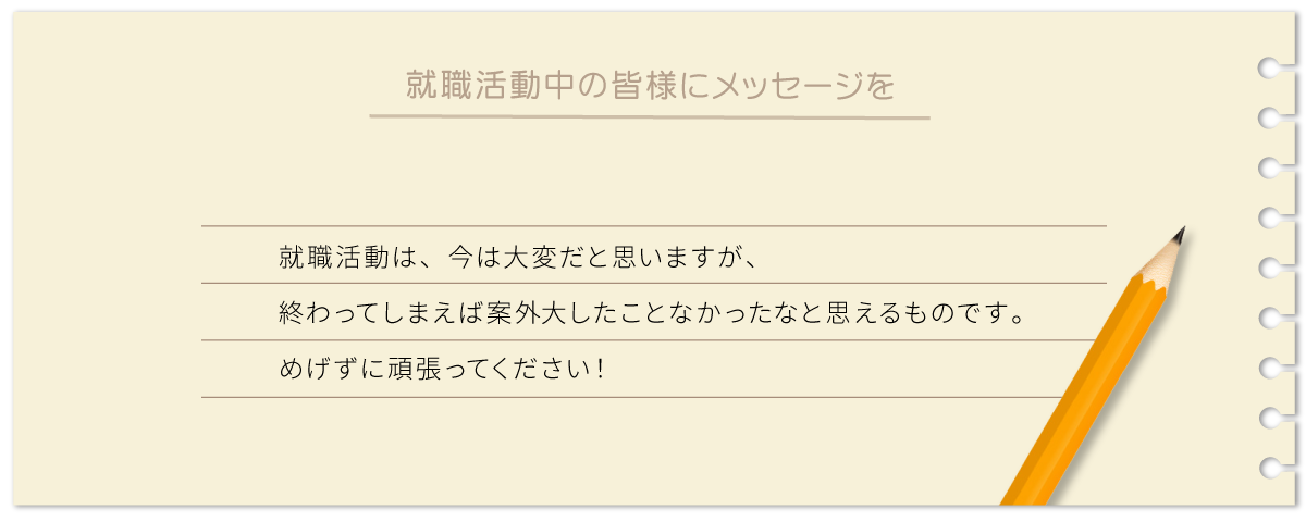 就職活動は、今は大変だと思いますが、終わってしまえば案外大したことなかったなと思えるものです。めげずに頑張ってください！